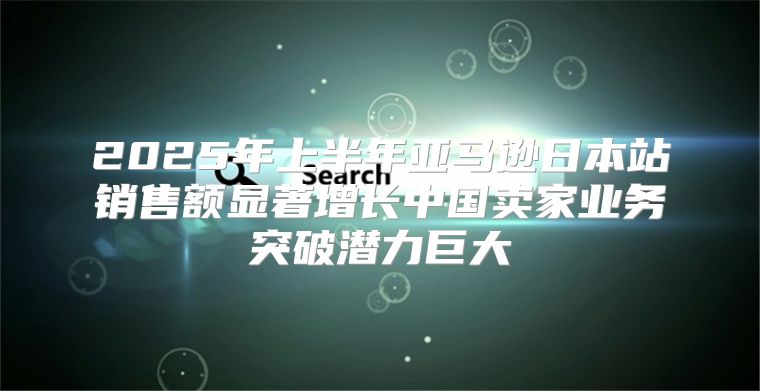 2025年上半年亚马逊日本站销售额显著增长中国卖家业务突破潜力巨大
