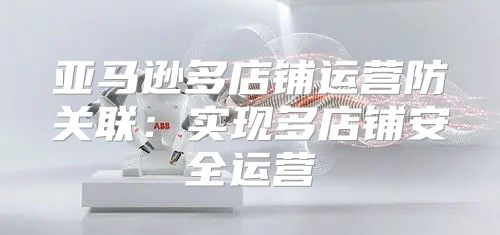 亚马逊多店铺运营防关联：实现多店铺安全运营