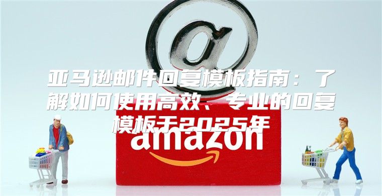 亚马逊邮件回复模板指南：了解如何使用高效、专业的回复模板于2025年
