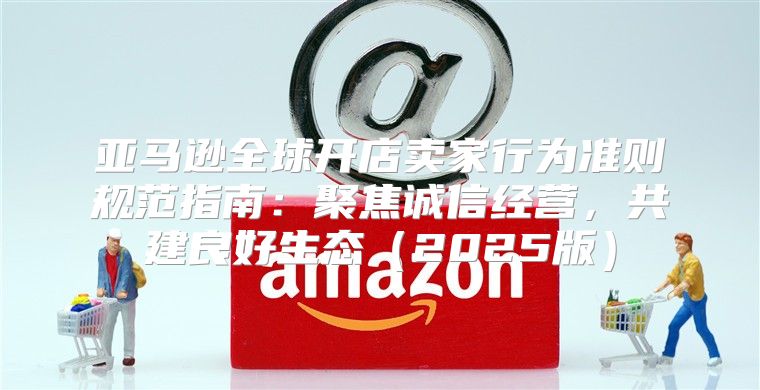 亚马逊全球开店卖家行为准则规范指南：聚焦诚信经营，共建良好生态2025版