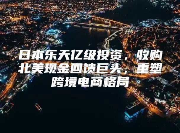 日本乐天亿级投资，收购北美现金回馈巨头，重塑跨境电商格局