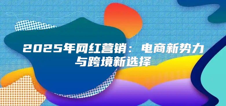 2025年网红营销：电商新势力与跨境新选择