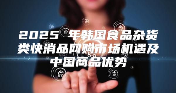 2025 年韩国食品杂货类快消品网购市场机遇及中国商品优势