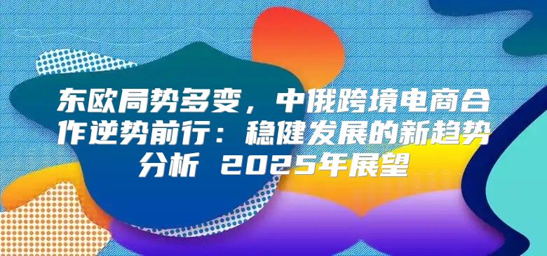 东欧局势多变，中俄跨境电商合作逆势前行：稳健发展的新趋势分析 2025年展望