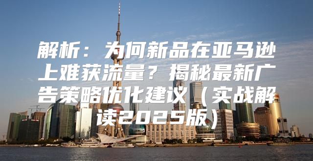 解析：为何新品在亚马逊上难获流量？揭秘最新广告策略优化建议实战解读2025版