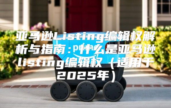 亚马逊Listing编辑权解析与指南：什么是亚马逊listing编辑权适用于2025年