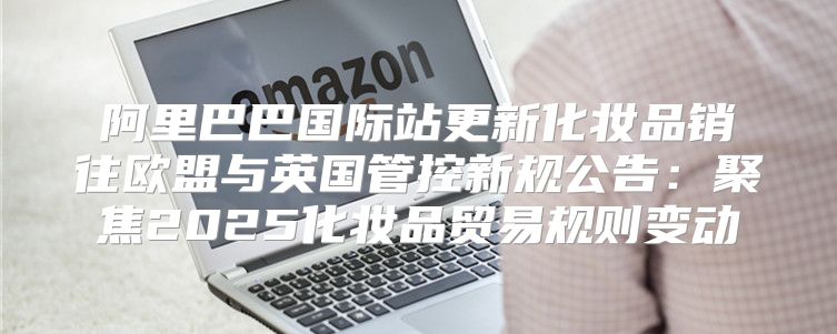 阿里巴巴国际站更新化妆品销往欧盟与英国管控新规公告：聚焦2025化妆品贸易规则变动