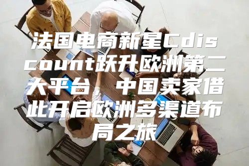 法国电商新星Cdiscount跃升欧洲第二大平台，中国卖家借此开启欧洲多渠道布局之旅
