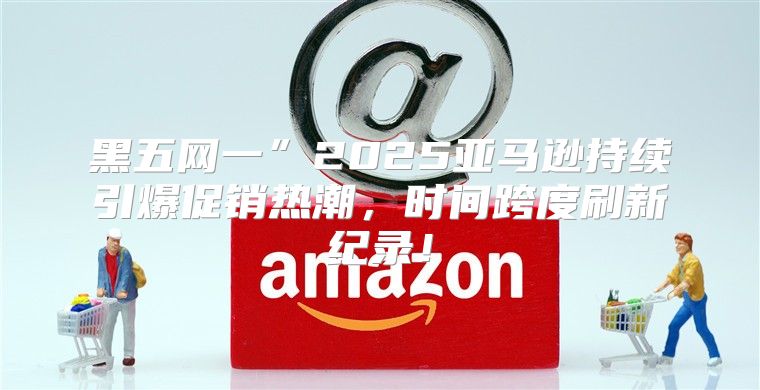 黑五网一”2025亚马逊持续引爆促销热潮，时间跨度刷新纪录！