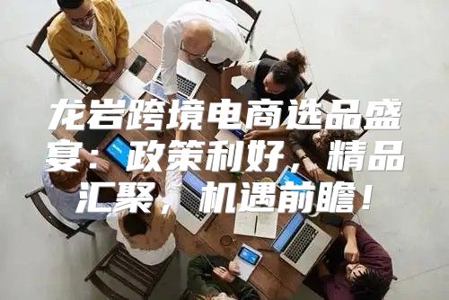龙岩跨境电商选品盛宴：政策利好，精品汇聚，机遇前瞻！
