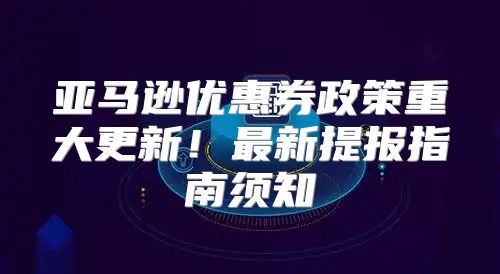 亚马逊优惠券政策重大更新！最新提报指南须知
