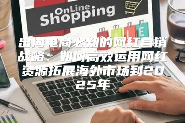 出海电商必知的网红营销战略：如何高效运用网红资源拓展海外市场到2025年
