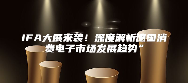 iFA大展来袭！深度解析德国消费电子市场发展趋势”