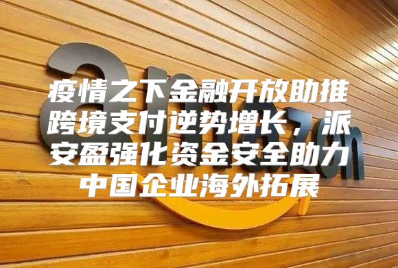 疫情之下金融开放助推跨境支付逆势增长，派安盈强化资金安全助力中国企业海外拓展