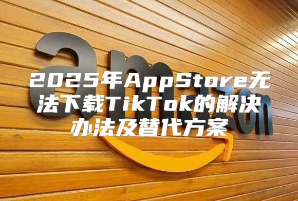 2025年AppStore无法下载TikTok的解决办法及替代方案