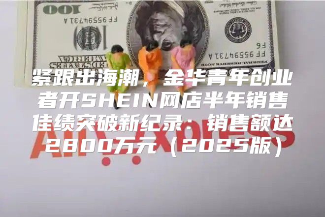 紧跟出海潮，金华青年创业者开SHEIN网店半年销售佳绩突破新纪录：销售额达2800万元2025版