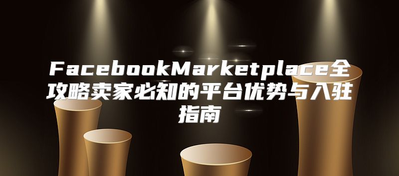 FacebookMarketplace全攻略卖家必知的平台优势与入驻指南