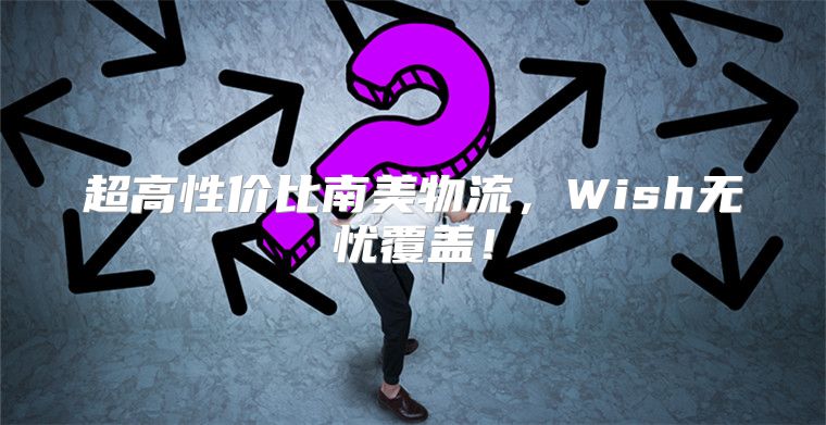 超高性价比南美物流，Wish无忧覆盖！