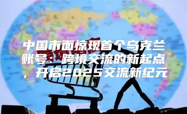 中国市面惊现首个乌克兰账号：跨境交流的新起点，开启2025交流新纪元