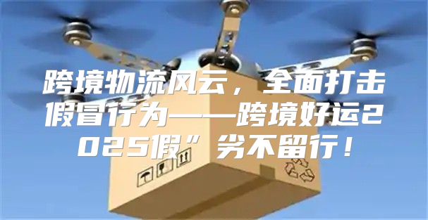 跨境物流风云，全面打击假冒行为——跨境好运2025假”劣不留行！