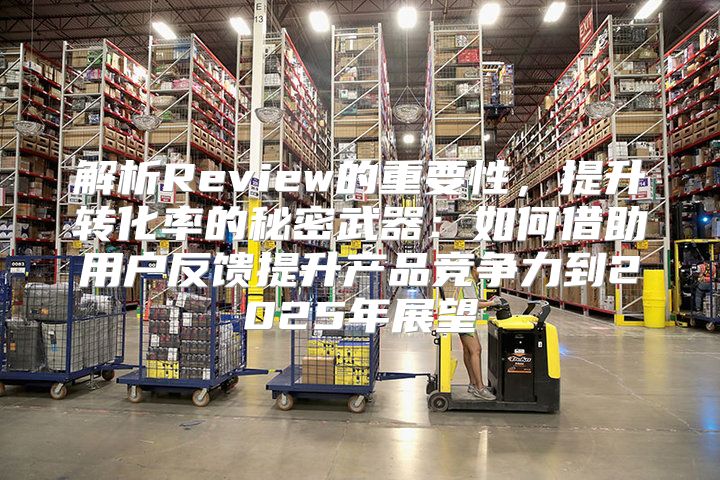 解析Review的重要性，提升转化率的秘密武器：如何借助用户反馈提升产品竞争力到2025年展望