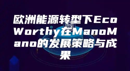 欧洲能源转型下EcoWorthy在ManoMano的发展策略与成果