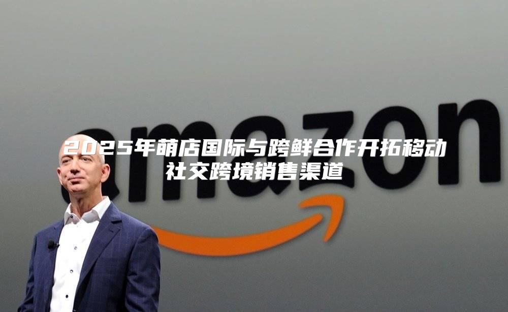 2025年萌店国际与跨鲜合作开拓移动社交跨境销售渠道