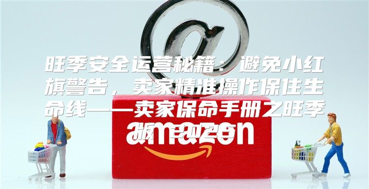 旺季安全运营秘籍：避免小红旗警告，卖家精准操作保住生命线——卖家保命手册之旺季版 2025