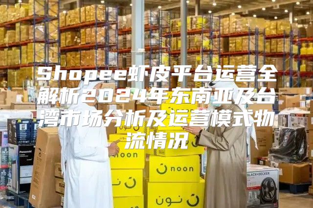 Shopee虾皮平台运营全解析2025年东南亚及台湾市场分析及运营模式物流情况