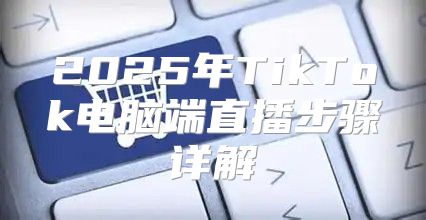 2025年TikTok电脑端直播步骤详解