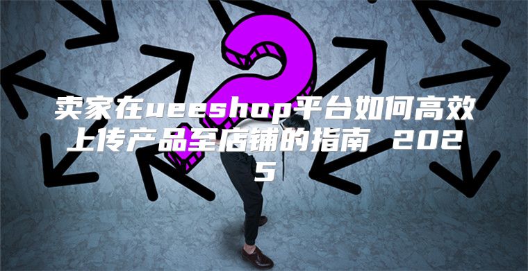 卖家在ueeshop平台如何高效上传产品至店铺的指南 2025