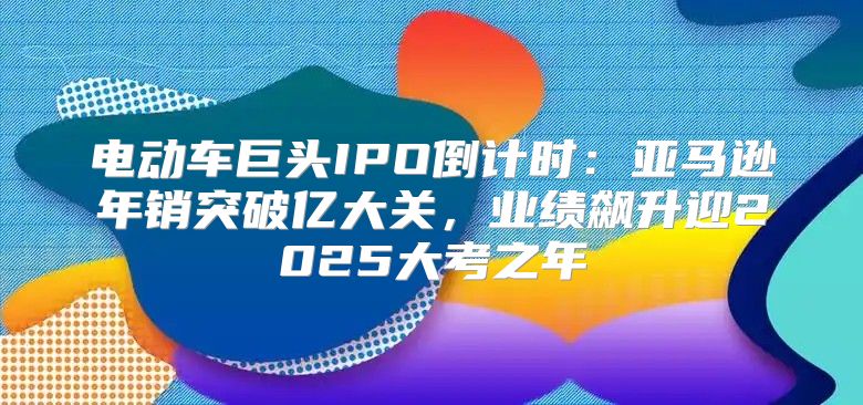 电动车巨头IPO倒计时：亚马逊年销突破亿大关，业绩飙升迎2025大考之年