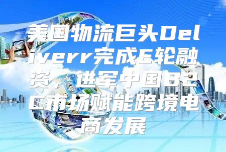 美国物流巨头Deliverr完成E轮融资，进军中国B2C市场赋能跨境电商发展