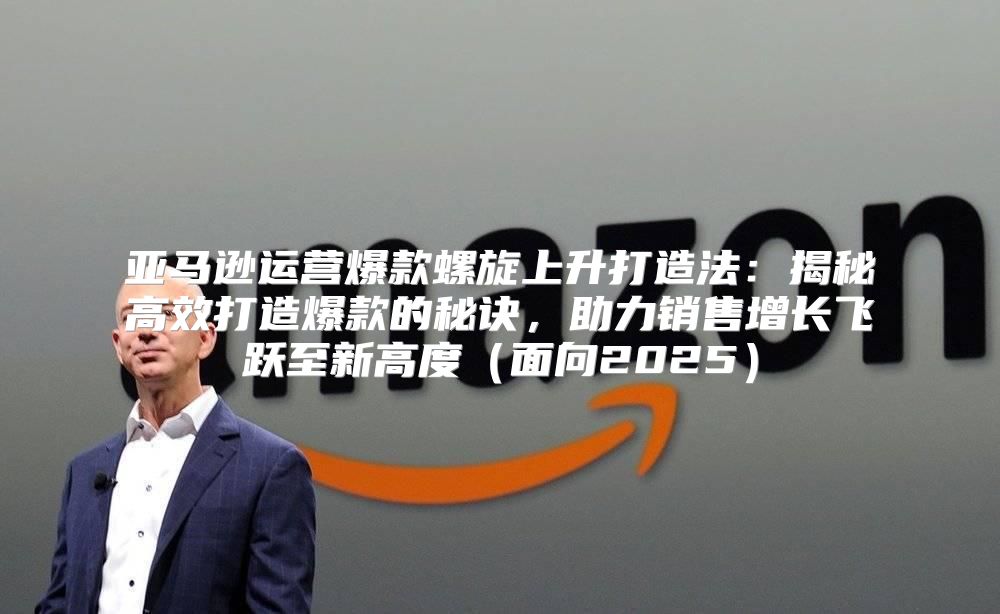 亚马逊运营爆款螺旋上升打造法：揭秘高效打造爆款的秘诀，助力销售增长飞跃至新高度面向2025