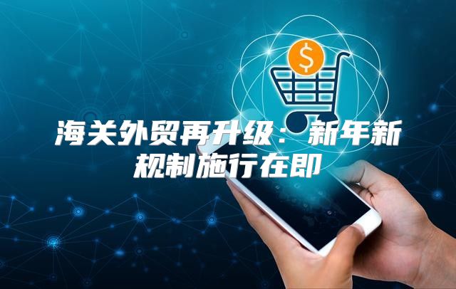 海关外贸再升级：新年新规制施行在即