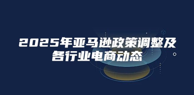 2025年亚马逊政策调整及各行业电商动态