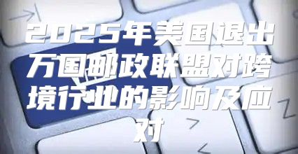 2025年美国退出万国邮政联盟对跨境行业的影响及应对