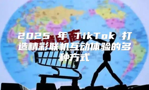 2025 年 TikTok 打造精彩联机互动体验的多种方式