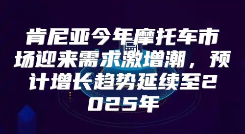 肯尼亚今年摩托车市场迎来需求激增潮，预计增长趋势延续至2025年