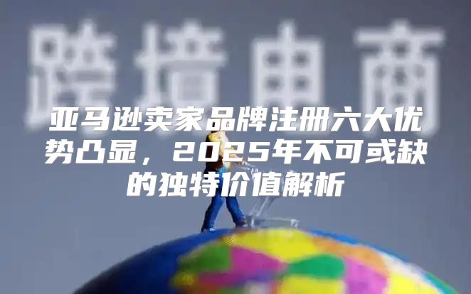 亚马逊卖家品牌注册六大优势凸显，2025年不可或缺的独特价值解析
