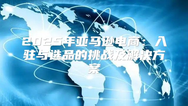 2025年亚马逊电商：入驻与选品的挑战及解决方案