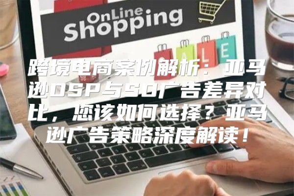跨境电商案例解析：亚马逊DSP与SD广告差异对比，您该如何选择？亚马逊广告策略深度解读！