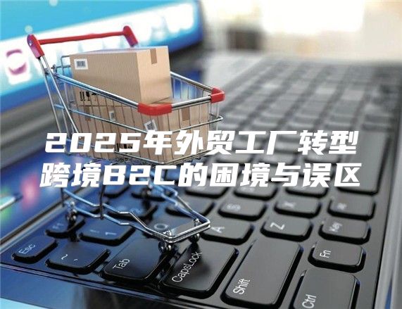 2025年外贸工厂转型跨境B2C的困境与误区