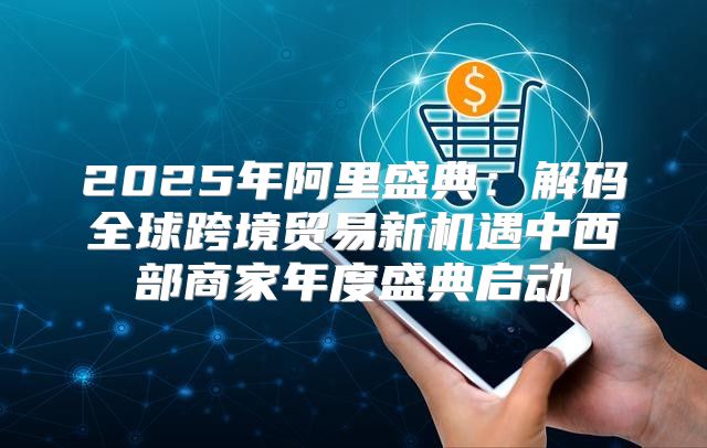 2025年阿里盛典：解码全球跨境贸易新机遇中西部商家年度盛典启动