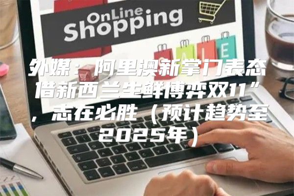 外媒：阿里澳新掌门表态借新西兰生鲜博弈双11”，志在必胜预计趋势至2025年