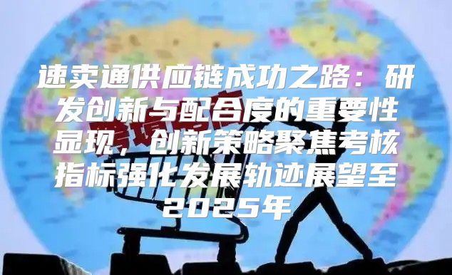 速卖通供应链成功之路：研发创新与配合度的重要性显现，创新策略聚焦考核指标强化发展轨迹展望至2025年