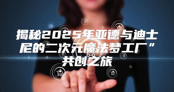 揭秘2025年亚德与迪士尼的二次元魔法梦工厂”共创之旅