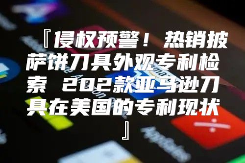 『侵权预警！热销披萨饼刀具外观专利检索 202款亚马逊刀具在美国的专利现状』