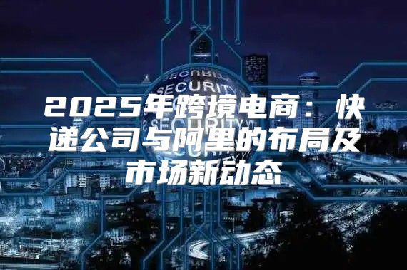 2025年跨境电商：快递公司与阿里的布局及市场新动态