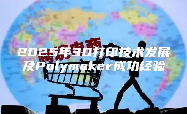 2025年3D打印技术发展及Polymaker成功经验